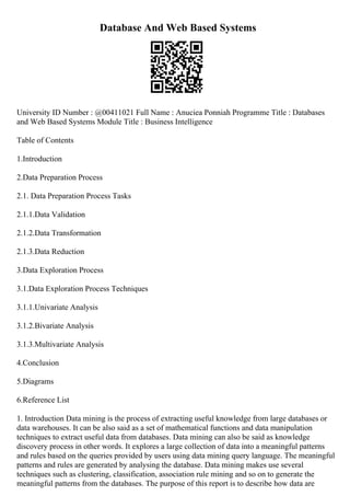 Database And Web Based Systems
University ID Number : @00411021 Full Name : Anuciea Ponniah Programme Title : Databases
and Web Based Systems Module Title : Business Intelligence
Table of Contents
1.Introduction
2.Data Preparation Process
2.1. Data Preparation Process Tasks
2.1.1.Data Validation
2.1.2.Data Transformation
2.1.3.Data Reduction
3.Data Exploration Process
3.1.Data Exploration Process Techniques
3.1.1.Univariate Analysis
3.1.2.Bivariate Analysis
3.1.3.Multivariate Analysis
4.Conclusion
5.Diagrams
6.Reference List
1. Introduction Data mining is the process of extracting useful knowledge from large databases or
data warehouses. It can be also said as a set of mathematical functions and data manipulation
techniques to extract useful data from databases. Data mining can also be said as knowledge
discovery process in other words. It explores a large collection of data into a meaningful patterns
and rules based on the queries provided by users using data mining query language. The meaningful
patterns and rules are generated by analysing the database. Data mining makes use several
techniques such as clustering, classification, association rule mining and so on to generate the
meaningful patterns from the databases. The purpose of this report is to describe how data are
 