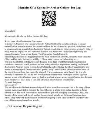 Memoirs Of A Geisha By Arthur Golden- Isu Log
Masmela | 2
Memoirs of a Geisha by Arthur Golden ISU Log
Social Issue Identification and Discussion:
In the novel, Memoirs of a Geisha written by Arthur Golden the social issue found is sexual
objectification towards women. To understand how the social issue is a problem, individuals need
to understand what sexual objectification is: Sexual objectification occurs when a woman?s body or
body parts are singled out and separated from her as a person and she is viewed primarily as a
physical object of male sexual desire (The Counseling Psychologists 8).
Sexual objectification is a big problem in the book Memoirs of a Geisha, since the main character
Chiyo and her sister Satsu were sold by ... Show more content on Helpwriting.net ...
This is a big problem in today?s society because it has been found that sexual objectification
contributes to mental health problem such as; eating disorders, depression, anxiety, and sexual
dysfunction. Woman would eventually self objectify and will judge their body according to how
media is portraying the? perfect attitude? ?perfect body? basically the ?perfect woman? most of
the time it is something that cannot be attained. If a woman cannot value herself for how she
naturally is then men will not be able to value them and therefore creating an endless cycle of
woman sexual objectification, since my book was about woman sexual objectification this does not
mean man have it easy, there is still a lot of sexual objectification towards men.
Personal Response:
SUMMARY:
The social issue in this book is sexual objectification towards woman and this is the story of how
woman were objectified in Japan in the past. It begins in a little town called Yoroido in Japan
around 1929. The main character is a beautiful little girl with blue grey eyes named Chiyo, she
lives in a little house with her ill mother, her emotional withdrawn father and her older sister
Satsu. They were very poor and soon the mom was going to die, since the father could not take
care of his two daughters alone he sells
... Get more on HelpWriting.net ...
 