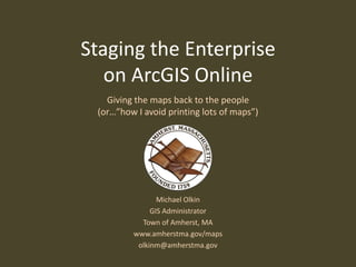 Staging the Enterprise
   on ArcGIS Online
   Giving the maps back to the people
 (or…”how I avoid printing lots of maps”)




                Michael Olkin
              GIS Administrator
           Town of Amherst, MA
         www.amherstma.gov/maps
          olkinm@amherstma.gov
 