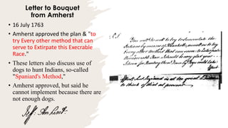 Letter to Bouquet
from Amherst
• 16 July 1763
• Amherst approved the plan & "to
try Every other method that can
serve to Extirpate this Execrable
Race."
• These letters also discuss use of
dogs to hunt Indians, so-called
"Spaniard's Method,"
• Amherst approved, but said he
cannot implement because there are
not enough dogs.
 