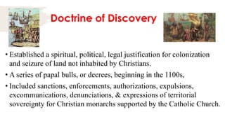 Doctrine of Discovery
• Established a spiritual, political, legal justification for colonization
and seizure of land not inhabited by Christians.
• A series of papal bulls, or decrees, beginning in the 1100s,
• Included sanctions, enforcements, authorizations, expulsions,
excommunications, denunciations, & expressions of territorial
sovereignty for Christian monarchs supported by the Catholic Church.
 