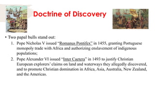 Doctrine of Discovery
• Two papal bulls stand out:
1. Pope Nicholas V issued “Romanus Pontifex” in 1455, granting Portuguese
monopoly trade with Africa and authorizing enslavement of indigenous
populations;
2. Pope Alexander VI issued “Inter Caetera” in 1493 to justify Christian
European explorers’ claims on land and waterways they allegedly discovered,
and to promote Christian domination in Africa, Asia, Australia, New Zealand,
and the Americas.
 