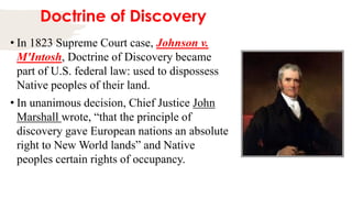 Doctrine of Discovery
• In 1823 Supreme Court case, Johnson v.
M'Intosh, Doctrine of Discovery became
part of U.S. federal law: used to dispossess
Native peoples of their land.
• In unanimous decision, Chief Justice John
Marshall wrote, “that the principle of
discovery gave European nations an absolute
right to New World lands” and Native
peoples certain rights of occupancy.
 
