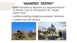 “MANIFEST DESTINY”
• Belief Providence destined U.S. expand Atlantic
to Pacific (“sea to shining sea”) by “Anglo-
Saxon race.”
• Justified stealing Indigenous peoples’ territories
• Justified war with Mexico
 