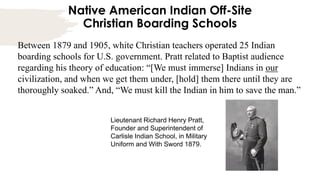 Native American Indian Off-Site
Christian Boarding Schools
Between 1879 and 1905, white Christian teachers operated 25 Indian
boarding schools for U.S. government. Pratt related to Baptist audience
regarding his theory of education: “[We must immerse] Indians in our
civilization, and when we get them under, [hold] them there until they are
thoroughly soaked.” And, “We must kill the Indian in him to save the man.”
Lieutenant Richard Henry Pratt,
Founder and Superintendent of
Carlisle Indian School, in Military
Uniform and With Sword 1879.
 