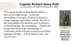 Captain Richard Henry Pratt
on Education of Native Americans, 1862
“It is a great mistake to think that the Indian is
born an inevitable savage….Left in the
surroundings of savagery, he grows to possess a
savage language, superstition, and life. We, left in
the surroundings of civilization, grow to possess a
civilized language, life, and purpose….Transfer the
savage-born infant to the surroundings of
civilization, and he will grow to possess a civilized
language and habit….Kill the Indian in him, and
save the man....”
“Father of the
Movement in
Getting Indians
Out From Their
Old Life into
Citizenship”
 