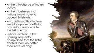 • Amherst in charge of Indian
policy.
• Amherst believed that
Indians would have to
accept British rule.
• Also, believed that Indians
were incapable of offering
any serious resistance to
the British Army.
• Indians involved in the
uprising frequently
complained that the British
treated them no better
than slaves or dogs.
 