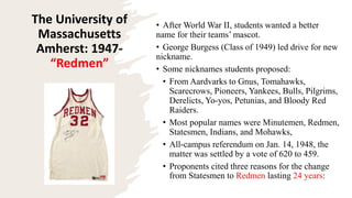 The University of
Massachusetts
Amherst: 1947-
“Redmen”
• After World War II, students wanted a better
name for their teams’ mascot.
• George Burgess (Class of 1949) led drive for new
nickname.
• Some nicknames students proposed:
• From Aardvarks to Gnus, Tomahawks,
Scarecrows, Pioneers, Yankees, Bulls, Pilgrims,
Derelicts, Yo-yos, Petunias, and Bloody Red
Raiders.
• Most popular names were Minutemen, Redmen,
Statesmen, Indians, and Mohawks,
• All-campus referendum on Jan. 14, 1948, the
matter was settled by a vote of 620 to 459.
• Proponents cited three reasons for the change
from Statesmen to Redmen lasting 24 years:
 