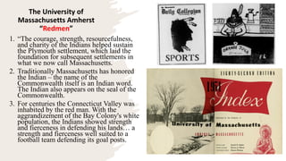 The University of
Massachusetts Amherst
“Redmen”
1. “The courage, strength, resourcefulness,
and charity of the Indians helped sustain
the Plymouth settlement, which laid the
foundation for subsequent settlements in
what we now call Massachusetts.
2. Traditionally Massachusetts has honored
the Indian – the name of the
Commonwealth itself is an Indian word.
The Indian also appears on the seal of the
Commonwealth.
3. For centuries the Connecticut Valley was
inhabited by the red man. With the
aggrandizement of the Bay Colony's white
population, the Indians showed strength
and fierceness in defending his lands… a
strength and fierceness well suited to a
football team defending its goal posts.
 