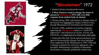 “Minutemen” 1972
• Student Senate considered the issues
• UMass Trustees voted to change the name of
mascot to Minutemen, 1972 with very little
response from student body & alumni.
• During spring 1984, referendum to change name of
the mascot was defeated by margin of three to one,
though Minuteman led Artichokes and Statesmen.
• In early 1990s, students revived the campaign
opposing the Minutemen, citing it a “symbol of
oppression” and reflection of racism, sexism, and
militarism, as a depiction of a white man with a gun.
• Chancellor David K. Scott announced that he was
open to discussing the change, but vocal backlash
from supporters of the Minuteman in 1993-1994 and
a change in opinion by some key opponents, who
accepted Minuteman as symbolic of liberation
movements, eventually quelled the controversy.
 