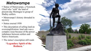 Metawampe
• Statue of Metawampe, a Nonotuck
Chief who “sold” the land of
present-day Montague to group of
Hadley settlers.
• Metawampe’s history shrouded in
mystery
• Statue erected 1950
• This description of selling land an
oversimplification: land sale was a
complex issue because of the power
imbalance between settlers and
Native Americans.
• The statue’s inscription still reads
“Legendary Spirit of the
Redmen.”
 