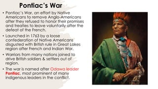 Pontiac’s War
• Pontiac’s War, an effort by Native
Americans to remove Anglo-Americans
after they refused to honor their promises
and treaties to leave voluntarily after the
defeat of the French.
• Launched in 1763 by a loose
confederation of Native Americans
disgusted with British rule in Great Lakes
region after French and Indian War.
• Warriors from many nations joined to
drive British soldiers & settlers out of
region.
• The war is named after Odawa leader
Pontiac, most prominent of many
indigenous leaders in the conflict.
 