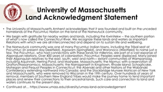 University of Massachusetts
Land Acknowledgment Statement
• The University of Massachusetts Amherst acknowledges that it was founded and built on the unceded
homelands of the Pocumtuc Nation on the land of the Norrwutuck community.
• We begin with gratitude for nearby waters and lands, including the Kwinitekw -- the southern portion
of what’s now called the Connecticut River. We recognize these lands and waters as important
Relations with which we are all interconnected and depend on to sustain life and wellbeing.
• The Norrwutuck community was one of many Pocumtuc Indian towns, including the Tribal seat at
Pocumtuc (in present day Deerfield), Agawam (Springfield), and Woronoco (Westfield) to name just a
few. The Pocumtuc, who had connections with these lands for millennia, are part of a vast expanse of
Algonqiuan relations. Over 400 years of colonization, Pocumtuc Peoples were displaced. Many joined
their Algonquian relatives to the east, south, west and north— extant communities of Wampanoag,
including Aquinnah, Herring Pond, and Mashpee, Massachusetts; the Nipmuc with a reservation at
Grafton/Hassanamisco, Massachusetts; the Narragansett in Kingstown, Rhode Island; Schagticoke,
Mohegan and Pequot Peoples in Connecticut; the Abenaki and other Nations of the Wabanaki
Confederacy extending northward into Canada; and the Stockbridge Munsee Mohican of New York
and Massachusetts, who were removed to Wisconsin in the 19th century. Over hundreds of years of
removal, members of Southern New England Tribes would make the journey home to tend important
places and renew their connections to their ancestral lands. Such care and connection to land and
waters continues to the present day.
• Continued at… https://www.umass.edu/diversity/umass-land-acknowledgement
 
