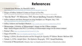 References
• Colonial Germ Warfare, by Harold B. Gill Jr.
https://research.colonialwilliamsburg.org/Foundation/journal/Spring04/warfare.cfm
• Images of Jeffery Amherst’s Letters to Ecuyer at Fort Pitt.
https://www.google.com/search?source=univ&tbm=isch&q=amherst+letter+to+ecuyer+at+fort+pitt&c
• “Into the West”: TV Miniseries, TNT, Steven Spielberg, Executive Producer.
• Jeffery Amherst and Henry Bouquet on using Smallpox as a Weapon, July, 1763.
http://explorepahistory.com/odocument.php?docId=1-4-25
• Jeffery Amherst and Smallpox Blankets. https://people.umass.edu/derrico/amherst/lord_jeff.html
• Metawampe: A history of Metawampe’s image on the UMass campus.
https://dailycollegian.com/2021/11/a-history-of-metawampes-image-on-the-umass-campus/
• Pontiac’s War. https://en.wikipedia.org/wiki/Pontiac%27s_War
• Siege of Fort Pitt. https://en.wikipedia.org/wiki/Siege_of_Fort_Pitt
• Spring, J. (2016). Deculturalization and the Struggle for Equality, 8th Edition. Boston: McGraw Hill.
• Toland, J., (1976). Adolph Hitler: The Definitive Biography. NYC: Knopf Doubleday.
• University of Massachusetts, Wikipedia. https://en.wikipedia.org/wiki/University_of_Massachusetts_Amherst
 