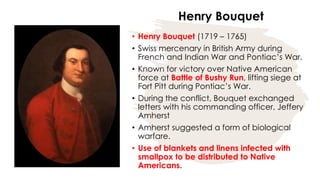 Henry Bouquet
• Henry Bouquet (1719 – 1765)
• Swiss mercenary in British Army during
French and Indian War and Pontiac’s War.
• Known for victory over Native American
force at Battle of Bushy Run, lifting siege at
Fort Pitt during Pontiac’s War.
• During the conflict, Bouquet exchanged
letters with his commanding officer, Jeffery
Amherst
• Amherst suggested a form of biological
warfare.
• Use of blankets and linens infected with
smallpox to be distributed to Native
Americans.
 