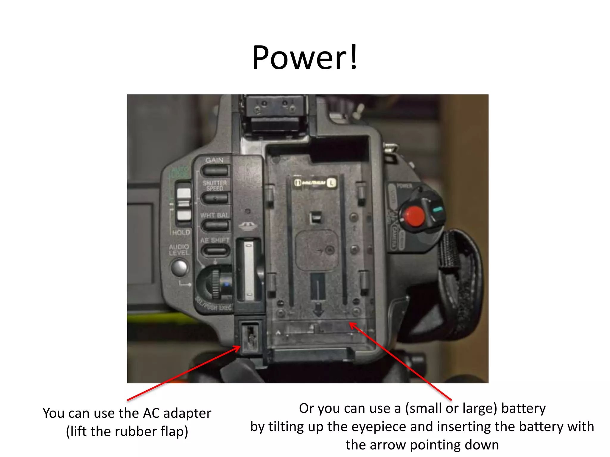 Power!Or you can use a (small or large) batteryby tilting up the eyepiece and inserting the battery with the arrow pointing downYou can use the AC adapter(lift the rubber flap)
