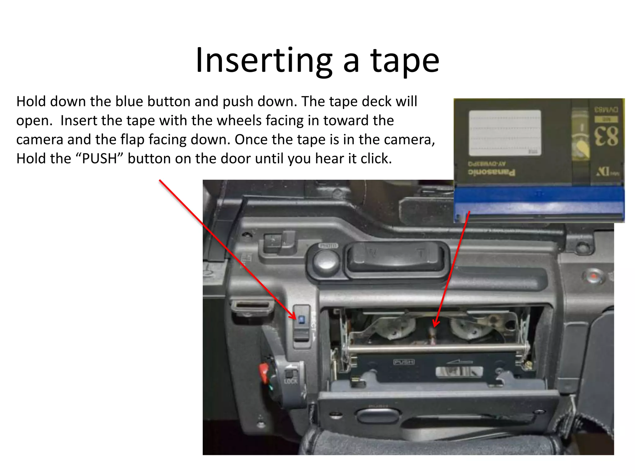 Inserting a tapeHold down the blue button and push down. The tape deck willopen.  Insert the tape with the wheels facing in toward thecamera and the flap facing down. Once the tape is in the camera,Hold the “PUSH” button on the door until you hear it click.
