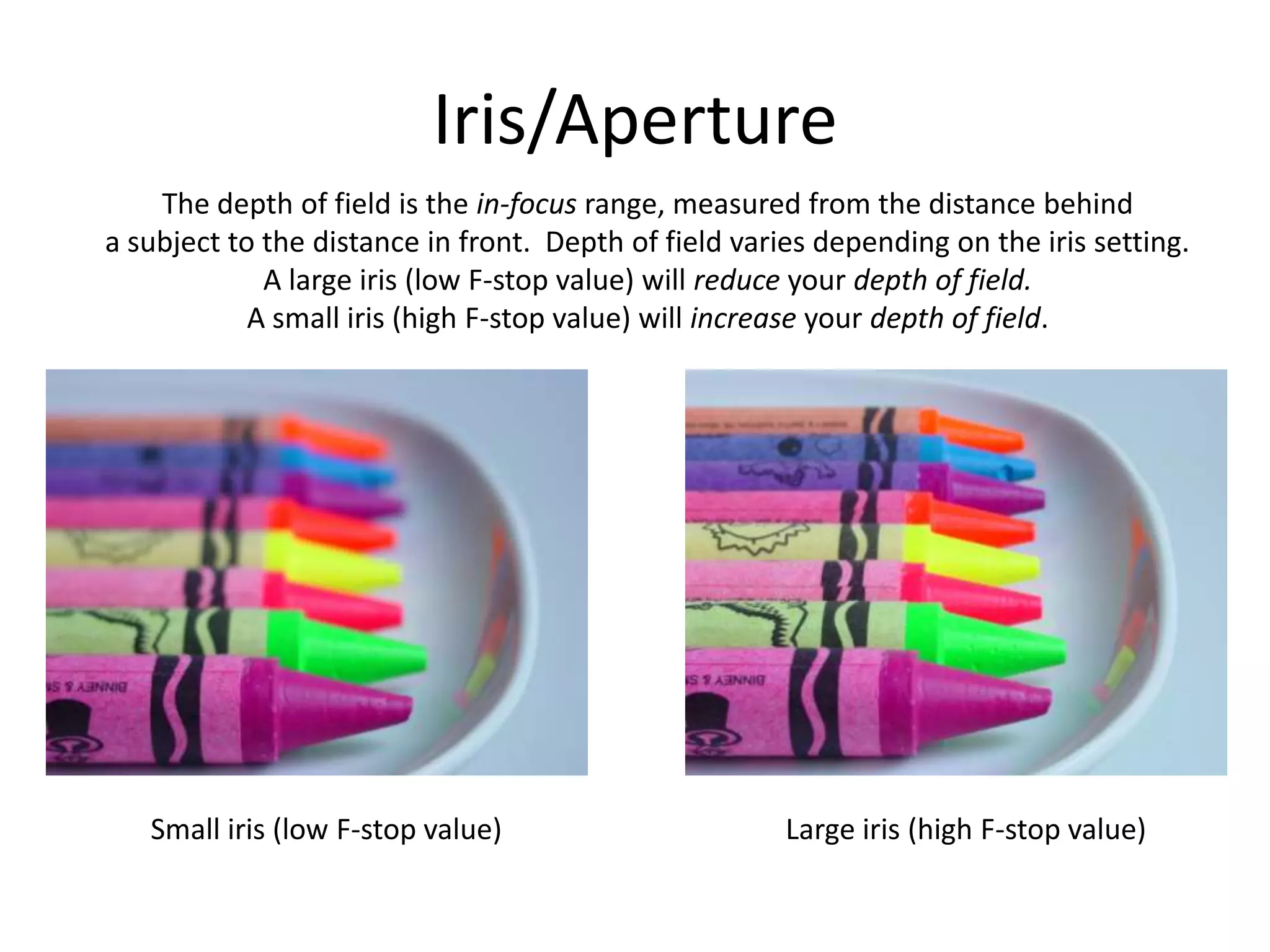 Iris/ApertureThe depth of field is the in-focus range, measured from the distance behinda subject to the distance in front.  Depth of field varies depending on the iris setting.A large iris (low F-stop value) will reduce your depth of field.A small iris (high F-stop value) will increase your depth of field.Small iris (low F-stop value)Large iris (high F-stop value)