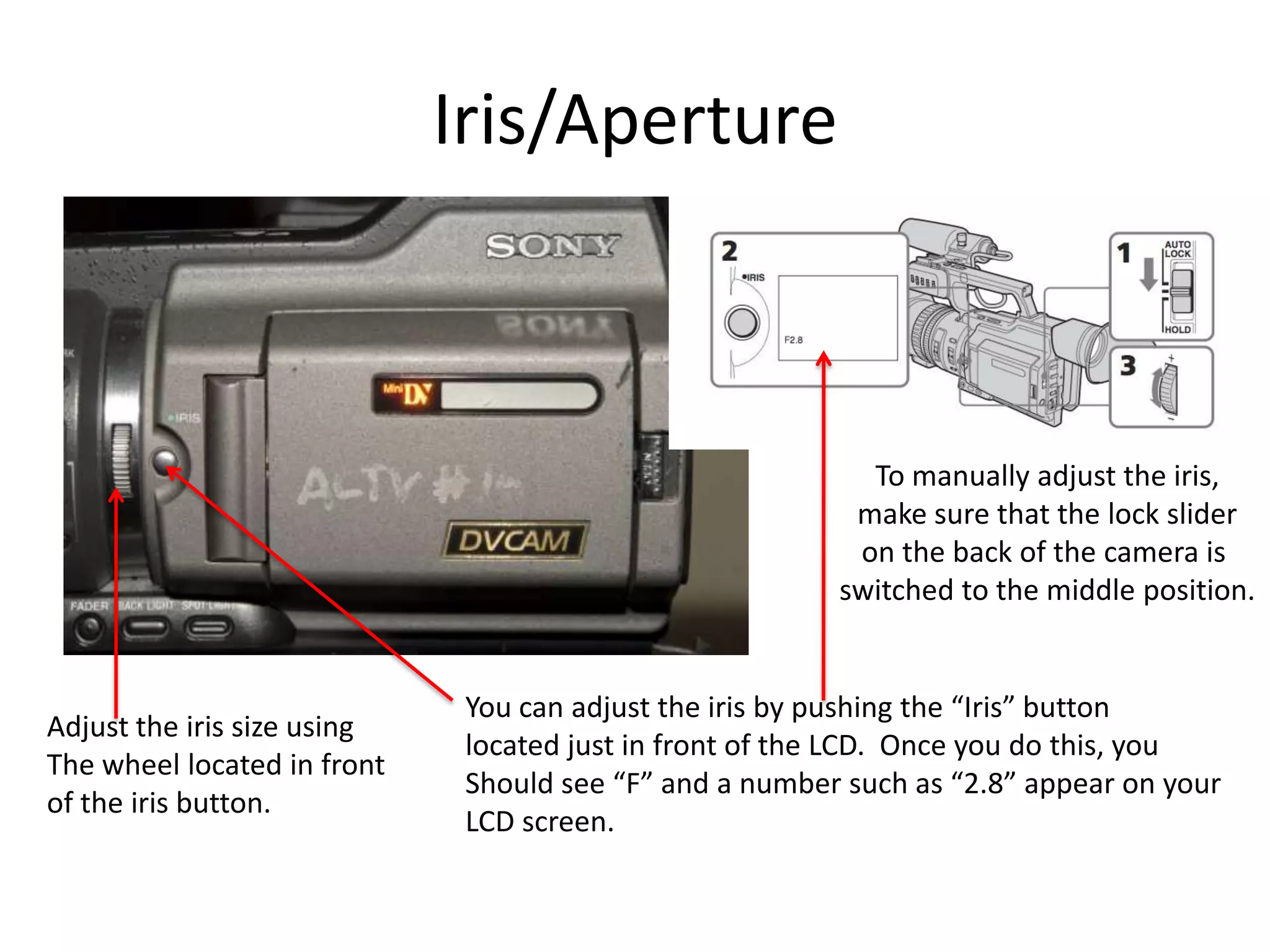 Iris/ApertureTo manually adjust the iris,make sure that the lock slideron the back of the camera is switched to the middle position.You can adjust the iris by pushing the “Iris” buttonlocated just in front of the LCD.  Once you do this, youShould see “F” and a number such as “2.8” appear on yourLCD screen.Adjust the iris size usingThe wheel located in frontof the iris button.