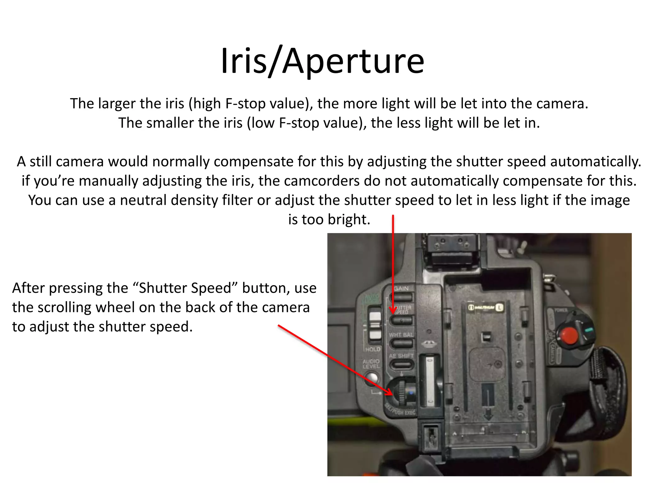 Iris/ApertureThe larger the iris (high F-stop value), the more light will be let into the camera.The smaller the iris (low F-stop value), the less light will be let in.A still camera would normally compensate for this by adjusting the shutter speed automatically.if you’re manually adjusting the iris, the camcorders do not automatically compensate for this.You can use a neutral density filter or adjust the shutter speed to let in less light if the imageis too bright.After pressing the “Shutter Speed” button, usethe scrolling wheel on the back of the camerato adjust the shutter speed.