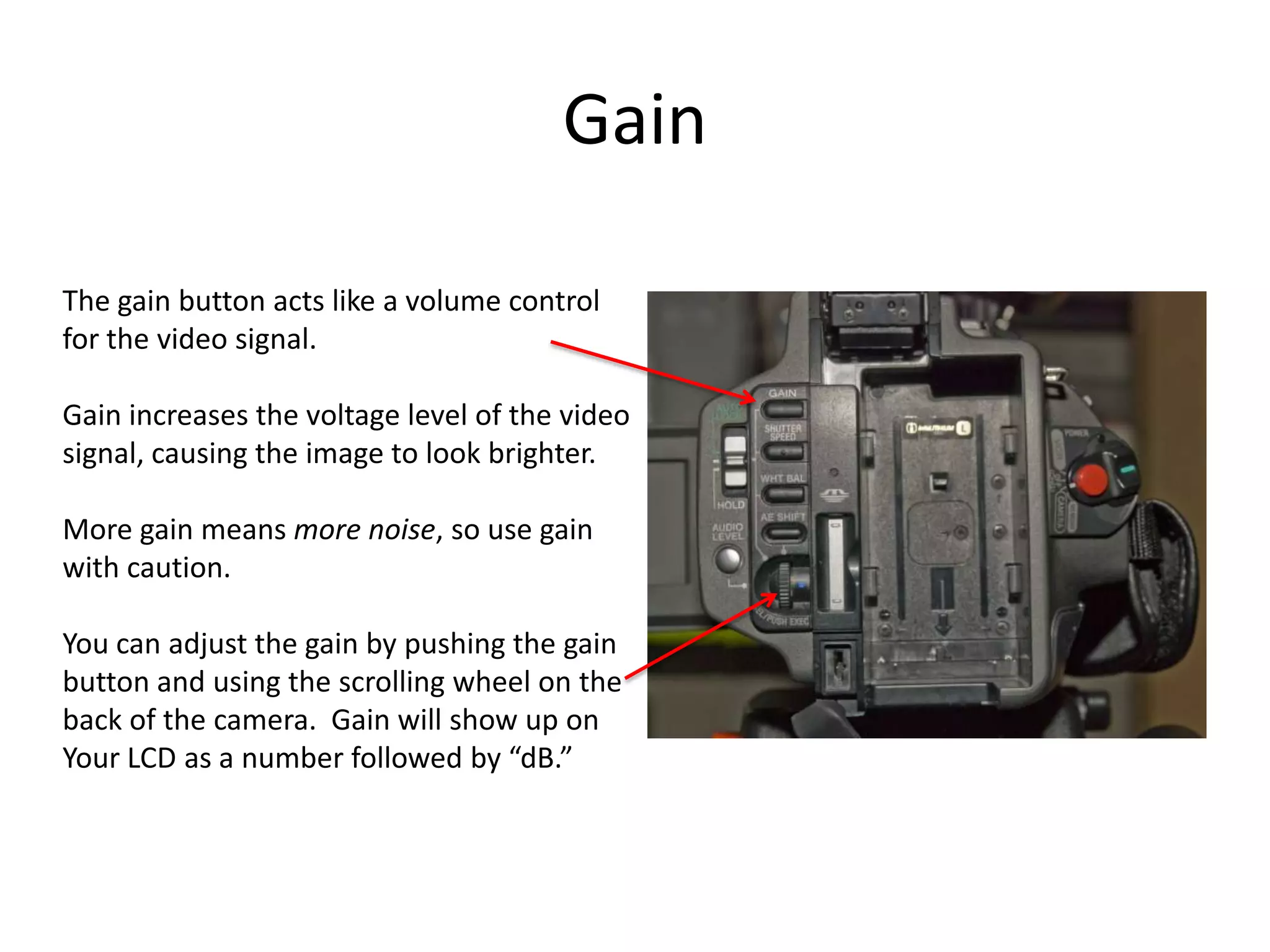 GainThe gain button acts like a volume controlfor the video signal.Gain increases the voltage level of the videosignal, causing the image to look brighter.More gain means more noise, so use gainwith caution.You can adjust the gain by pushing the gainbutton and using the scrolling wheel on theback of the camera.  Gain will show up onYour LCD as a number followed by “dB.”
