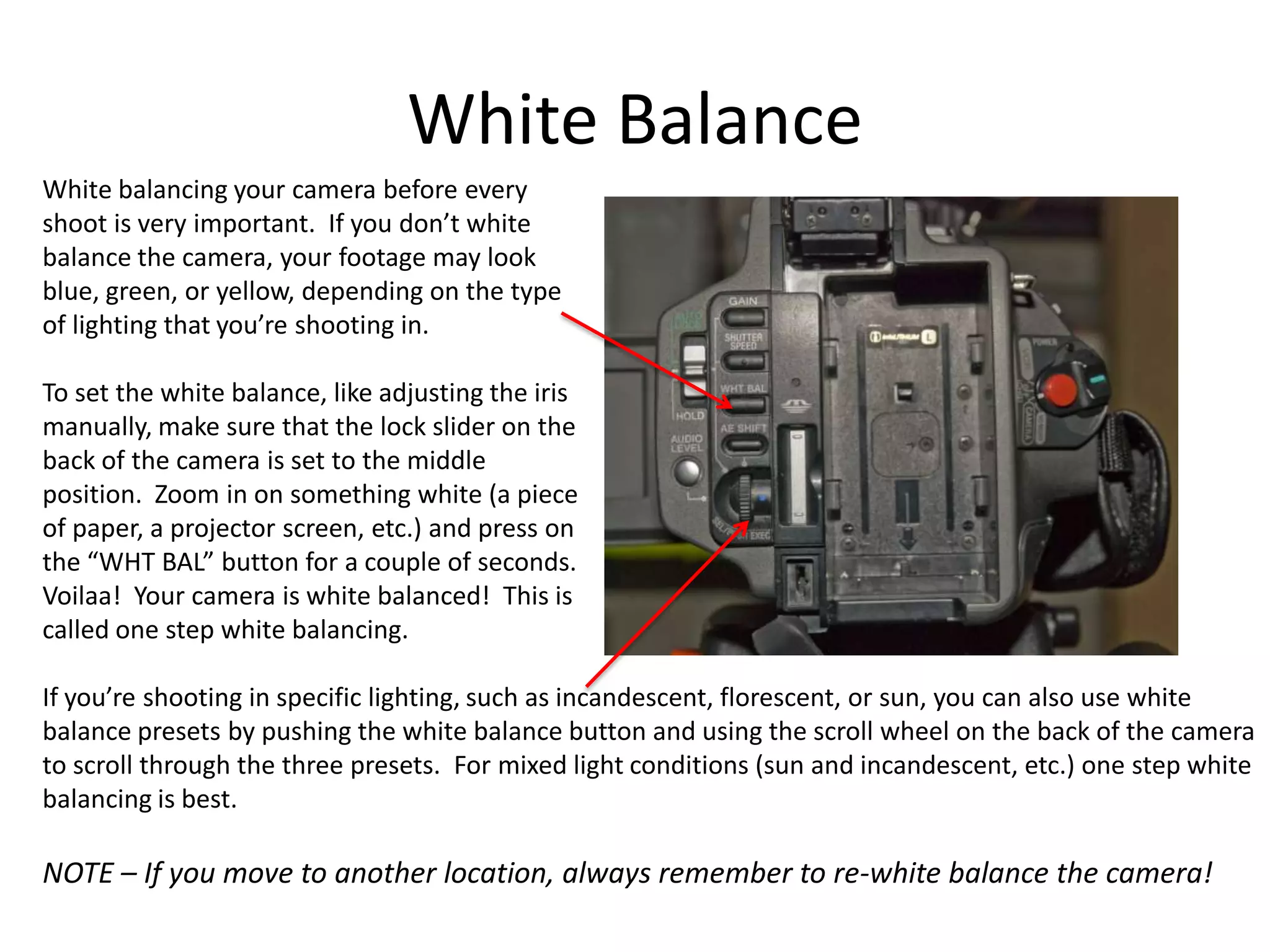 White balancing your camera before everyshoot is very important.  If you don’t whitebalance the camera, your footage may lookblue, green, or yellow, depending on the typeof lighting that you’re shooting in.To set the white balance, like adjusting the irismanually, make sure that the lock slider on theback of the camera is set to the middleposition.  Zoom in on something white (a pieceof paper, a projector screen, etc.) and press onthe “WHT BAL” button for a couple of seconds.Voilaa!  Your camera is white balanced!  This iscalled one step white balancing.If you’re shooting in specific lighting, such as incandescent, florescent, or sun, you can also use whitebalance presets by pushing the white balance button and using the scroll wheel on the back of the camerato scroll through the three presets.  For mixed light conditions (sun and incandescent, etc.) one step whitebalancing is best.NOTE – If you move to another location, always remember to re-white balance the camera!White Balance