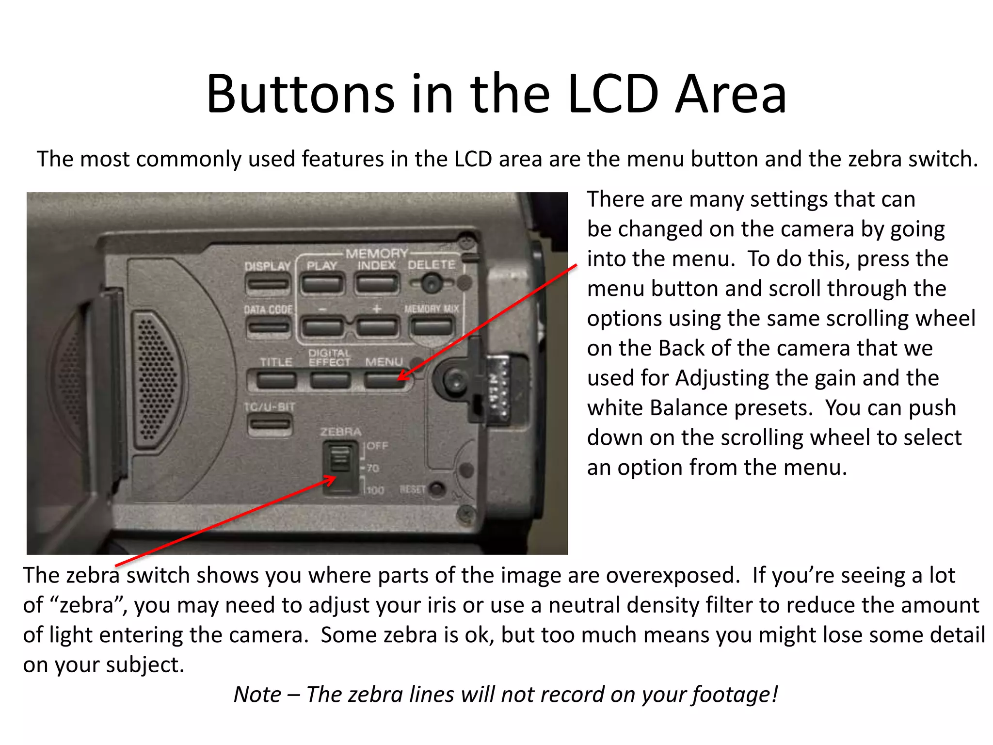 Buttons in the LCD AreaThe most commonly used features in the LCD area are the menu button and the zebra switch.There are many settings that canbe changed on the camera by goinginto the menu.  To do this, press themenu button and scroll through theoptions using the same scrolling wheelon the Back of the camera that weused for Adjusting the gain and thewhite Balance presets.  You can pushdown on the scrolling wheel to selectan option from the menu.The zebra switch shows you where parts of the image are overexposed.  If you’re seeing a lotof “zebra”, you may need to adjust your iris or use a neutral density filter to reduce the amountof light entering the camera.  Some zebra is ok, but too much means you might lose some detailon your subject.                                     Note – The zebra lines will not record on your footage!