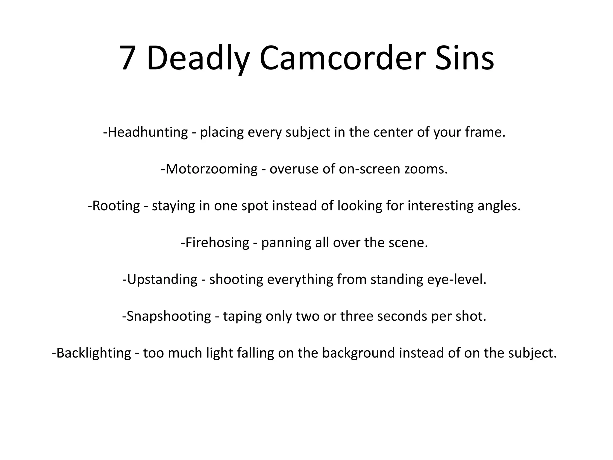 7 Deadly Camcorder Sins-Headhunting - placing every subject in the center of your frame.-Motorzooming - overuse of on-screen zooms.-Rooting - staying in one spot instead of looking for interesting angles.-Firehosing - panning all over the scene.-Upstanding - shooting everything from standing eye-level.-Snapshooting - taping only two or three seconds per shot.-Backlighting - too much light falling on the background instead of on the subject.