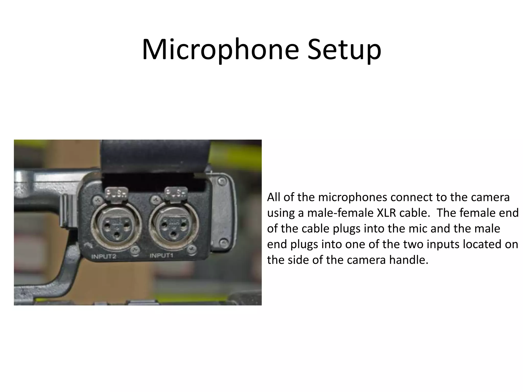 Microphone SetupAll of the microphones connect to the camerausing a male-female XLR cable.  The female endof the cable plugs into the mic and the maleend plugs into one of the two inputs located onthe side of the camera handle.