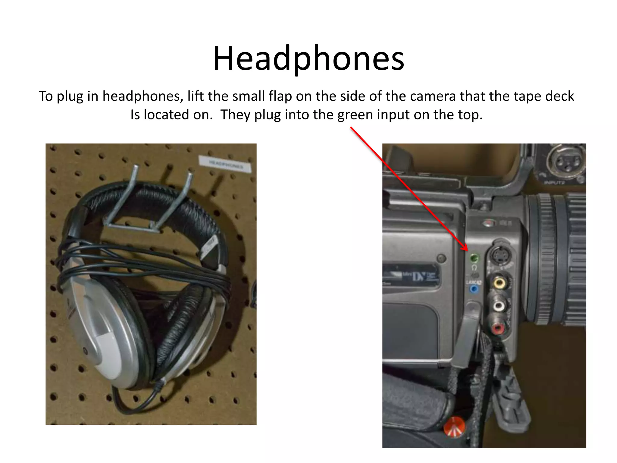 HeadphonesTo plug in headphones, lift the small flap on the side of the camera that the tape deckIs located on.  They plug into the green input on the top.