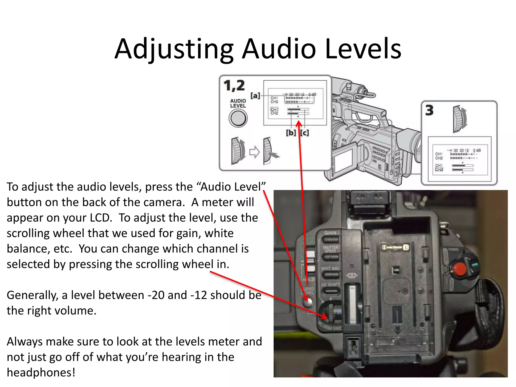 Adjusting Audio LevelsTo adjust the audio levels, press the “Audio Level”button on the back of the camera.  A meter willappear on your LCD.  To adjust the level, use thescrolling wheel that we used for gain, whitebalance, etc.  You can change which channel isselected by pressing the scrolling wheel in.Generally, a level between -20 and -12 should bethe right volume.Always make sure to look at the levels meter andnot just go off of what you’re hearing in theheadphones!