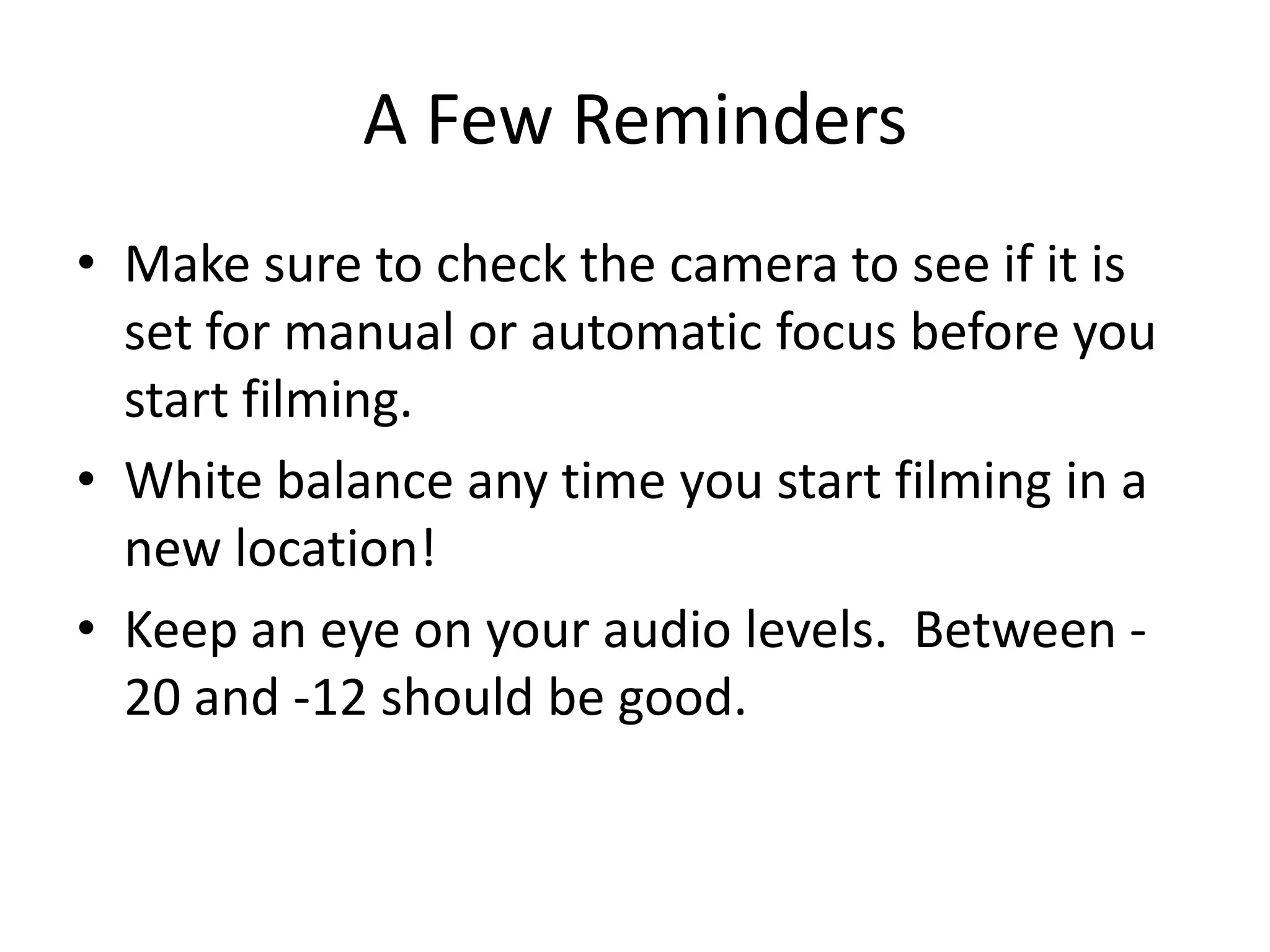 A Few RemindersMake sure to check the camera to see if it is set for manual or automatic focus before you start filming.White balance any time you start filming in a new location!Keep an eye on your audio levels.  Between -20 and -12 should be good.