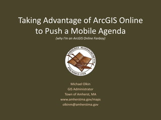 Taking Advantage of ArcGIS Online
     to Push a Mobile Agenda
         (why I’m an ArcGIS Online Fanboy)




                   Michael Olkin
                 GIS Administrator
              Town of Amherst, MA
            www.amherstma.gov/maps
             olkinm@amherstma.gov
 