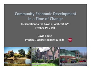 C it E i D l tCommunity Economic Development
in a Time of Change
Presentation to the Town of Amherst, NY
October 19, 2010
David Rouse
Principal Wallace Roberts & ToddPrincipal, Wallace Roberts & Todd
 