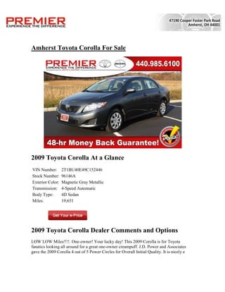 Amherst Toyota Corolla For Sale




2009 Toyota Corolla At a Glance
VIN Number:       2T1BU40E49C152446
Stock Number:     96146A
Exterior Color:   Magnetic Gray Metallic
Transmission:     4-Speed Automatic
Body Type:        4D Sedan
Miles:            19,651




2009 Toyota Corolla Dealer Comments and Options
LOW LOW Miles!!!!. One-owner! Your lucky day! This 2009 Corolla is for Toyota
fanatics looking all around for a great one-owner creampuff. J.D. Power and Associates
gave the 2009 Corolla 4 out of 5 Power Circles for Overall Initial Quality. It is nicely e
 