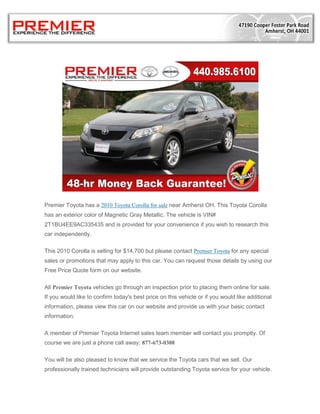 Premier Toyota has a 2010 Toyota Corolla for sale near Amherst OH. This Toyota Corolla
has an exterior color of Magnetic Gray Metallic. The vehicle is VIN#
2T1BU4EE9AC335435 and is provided for your convenience if you wish to research this
car independently.

This 2010 Corolla is selling for $14,700 but please contact Premier Toyota for any special
sales or promotions that may apply to this car. You can request those details by using our
Free Price Quote form on our website.

All Premier Toyota vehicles go through an inspection prior to placing them online for sale.
If you would like to confirm today's best price on this vehicle or if you would like additional
information, please view this car on our website and provide us with your basic contact
information.

A member of Premier Toyota Internet sales team member will contact you promptly. Of
course we are just a phone call away: 877-673-0308

You will be also pleased to know that we service the Toyota cars that we sell. Our
professionally trained technicians will provide outstanding Toyota service for your vehicle.
 