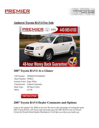 Amherst Toyota RAV4 For Sale




2007 Toyota RAV4 At a Glance
VIN Number:       JTMZD33V076048691
Stock Number:     95986A
Exterior Color:   Super White
Transmission:     4-Speed Automatic
Body Type:        4D Sport Utility
Miles:            61,746




2007 Toyota RAV4 Dealer Comments and Options
Come to the experts! Try THIS on for size! Be sure to take advantage of owning this great
2007 Toyota RAV4. J.D. Power and Associates gave the 2007 RAV4 4 out of 5 Power
Circles for Overall Initial Quality Mechanical. It will take you where you need to go
 