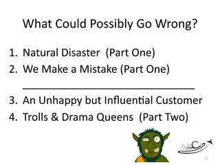 What	Could	Possibly	Go	Wrong?	
1. Natural	Disaster		(Part	One)		
2. We	Make	a	Mistake	(Part	One)	 
_____________________________	
3. An	Unhappy	but	InﬂuenMal	Customer	
4. Trolls	&	Drama	Queens		(Part	Two)	
13
 
