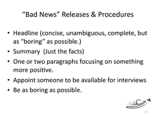 “Bad	News”	Releases	&	Procedures	
• Headline	(concise,	unambiguous,	complete,	but	
as	“boring”	as	possible.)		
• Summary		(Just	the	facts)		
• One	or	two	paragraphs	focusing	on	something	
more	posi?ve.		
• Appoint	someone	to	be	available	for	interviews	
• Be	as	boring	as	possible.	
35
 
