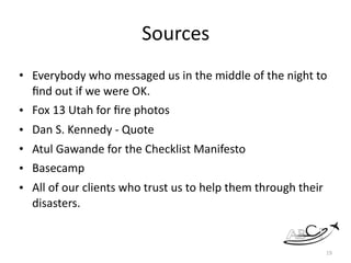 Sources	
• Everybody	who	messaged	us	in	the	middle	of	the	night	to	
ﬁnd	out	if	we	were	OK.	
• Fox	13	Utah	for	ﬁre	photos	
• Dan	S.	Kennedy	-	Quote	
• Atul	Gawande	for	the	Checklist	Manifesto	
• Basecamp	
• All	of	our	clients	who	trust	us	to	help	them	through	their	
disasters.	
19
 