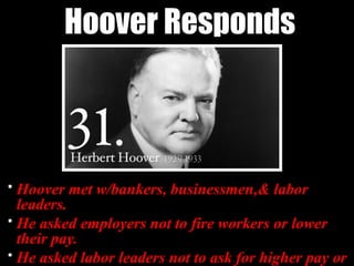 Hoover Responds
 Hoover met w/bankers, businessmen,& labor
leaders.
 He asked employers not to fire workers or lower
their pay.
 He asked labor leaders not to ask for higher pay or
 