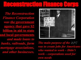 Reconstruction Finance Corps
Reconstruction Finance Corps
The Reconstruction
The Reconstruction
Finance Corporation
Finance Corporation
was
was the
the government
government
agency that gave $2
agency that gave $2
billion in aid to state
billion in aid to state
and local governments
and local governments
and made loans to
and made loans to
banks, railroads, farm
banks, railroads, farm
mortgage associations,
mortgage associations,
and other businesses.
and other businesses.
The main purpose of the
The main purpose of the RFC
RFC
was to create jobs for Americans
was to create jobs for Americans
who wanted to work – Didn’t
who wanted to work – Didn’t
work – corporations used for
work – corporations used for
own needs
own needs
 
