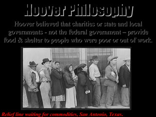Hoover believed that charities or state and local
Hoover believed that charities or state and local
governments - not the federal government – provide
governments - not the federal government – provide
food & shelter to people who were poor or out of work
food & shelter to people who were poor or out of work.
.
Relief line waiting for commodities, San Antonio, Texas.
Hoover Philosophy
Hoover Philosophy
 