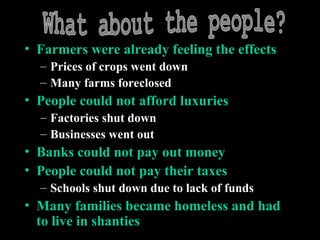 • Farmers were already feeling the effects
– Prices of crops went down
– Many farms foreclosed
• People could not afford luxuries
– Factories shut down
– Businesses went out
• Banks could not pay out money
• People could not pay their taxes
– Schools shut down due to lack of funds
• Many families became homeless and had
to live in shanties
 