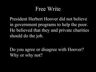 Free Write
President Herbert Hoover did not believe
in government programs to help the poor.
He believed that they and private charities
should do the job.
Do you agree or disagree with Hoover?
Why or why not?
 