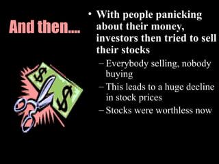 And then….
• With people panicking
about their money,
investors then tried to sell
their stocks
– Everybody selling, nobody
buying
– This leads to a huge decline
in stock prices
– Stocks were worthless now
 