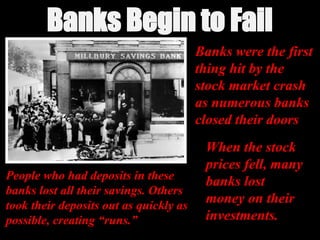 Banks Begin to Fail
Banks Begin to Fail
Banks were the first
thing hit by the
stock market crash
as numerous banks
closed their doors
When the stock
prices fell, many
banks lost
money on their
investments.
People who had deposits in these
People who had deposits in these
banks lost all their savings. Others
banks lost all their savings. Others
took their deposits out as quickly as
took their deposits out as quickly as
possible, creating “runs.”
possible, creating “runs.”
 