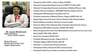 • Chairperson Elect ICOG –Indian College of OB/GY
• National Corresponding Editor-Journal of OB/GY of India JOGI
• National Corresponding Secretary Association of Medical Women, India
• Founder Patron & President –ISOPARB Vidarbha Chapter 2019-21
• Chairperson-IMS Education Committee 2021-23
• President-Association of Medical Women, Nagpur AMWN 2021-24
• Nagpur Ratan Award @ hands of Union Minister Shri Nitinji Gadkari
• Received Bharat excellence Award for women’s health
• Received Mehroo Dara Hansotia Best Committee Award for her work as
Chairperson HIV/AIDS Committee, FOGSI 2007-2009
• Received appreciation letter from Maharashtra Government for her work in the
field of SAVE THE GIRL CHILD
• Senior Vice President FOGSI 2012
• President Menopause Society, Nagpur 2016-18
• President Nagpur OB/GY Society 2005-06
• Delivered 11 orations and 450 guest lectures
• Publications-Thirty National & Eleven International
• Sensitized 2 lakh boys and girls on adolescent health issues
Dr. Laxmi Shrikhande
MBBS; MD(OB/GY);
FICOG; FICMU; FICMCH
Medical Director-
Shrikhande Fertility Clinic
Nagpur, Maharashtra
 