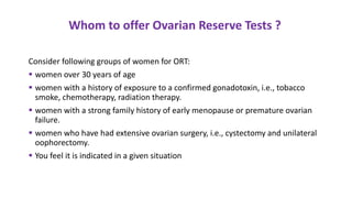 Consider following groups of women for ORT:
 women over 30 years of age
 women with a history of exposure to a confirmed gonadotoxin, i.e., tobacco
smoke, chemotherapy, radiation therapy.
 women with a strong family history of early menopause or premature ovarian
failure.
 women who have had extensive ovarian surgery, i.e., cystectomy and unilateral
oophorectomy.
 You feel it is indicated in a given situation
Whom to offer Ovarian Reserve Tests ?
 