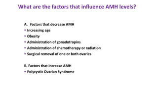 A. Factors that decrease AMH
 Increasing age
 Obesity
 Administration of gonadotropins
 Administration of chemotherapy or radiation
 Surgical removal of one or both ovaries
B. Factors that increase AMH
 Polycystic Ovarian Syndrome
What are the factors that influence AMH levels?
 